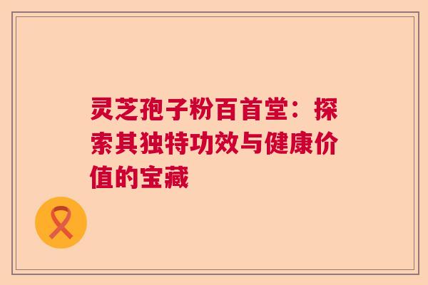 灵芝孢子粉百首堂：探索其独特功效与健康价值的宝藏
