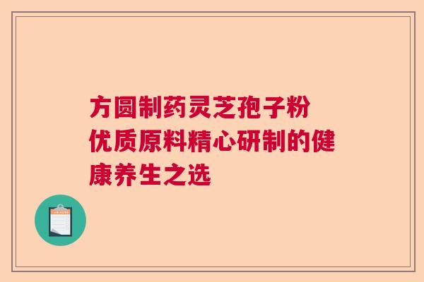 方圆制药灵芝孢子粉 优质原料精心研制的健康养生之选