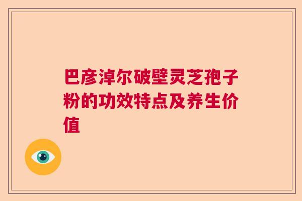 巴彦淖尔破壁灵芝孢子粉的功效特点及养生价值