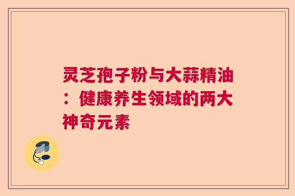灵芝孢子粉与大蒜精油：健康养生领域的两大神奇元素