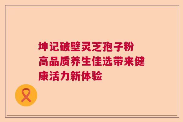 坤记破壁灵芝孢子粉 高品质养生佳选带来健康活力新体验