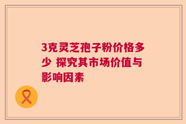3克灵芝孢子粉价格多少 探究其市场价值与影响因素