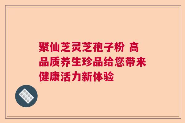 聚仙芝灵芝孢子粉 高品质养生珍品给您带来健康活力新体验