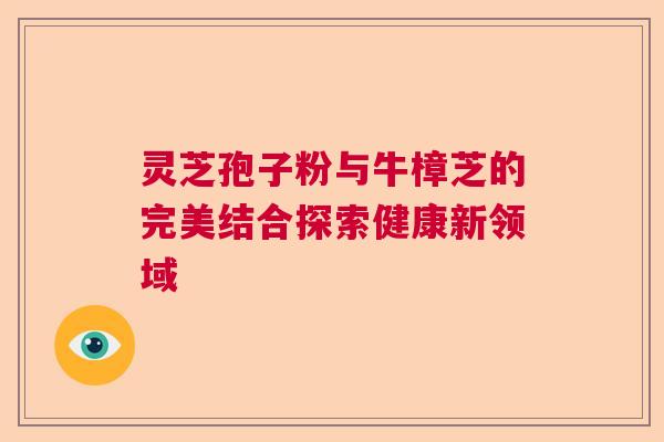 灵芝孢子粉与牛樟芝的完美结合探索健康新领域