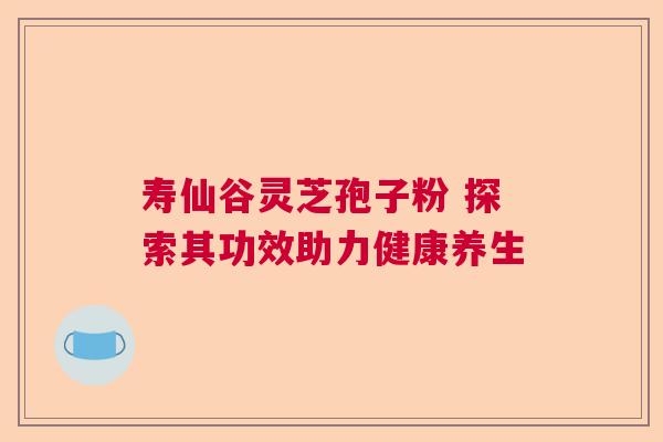 寿仙谷灵芝孢子粉 探索其功效助力健康养生
