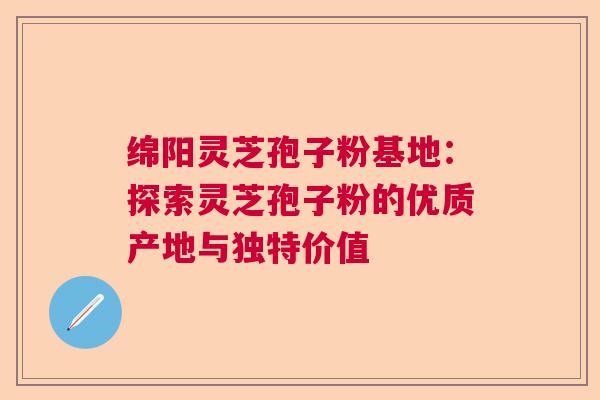 绵阳灵芝孢子粉基地：探索灵芝孢子粉的优质产地与独特价值