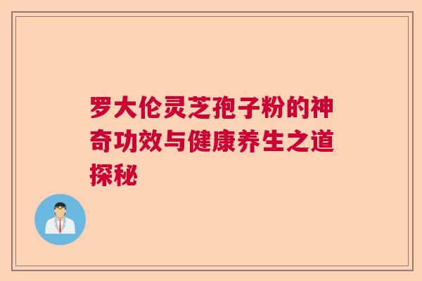 罗大伦灵芝孢子粉的神奇功效与健康养生之道探秘