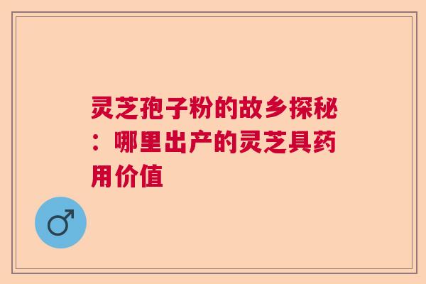 灵芝孢子粉的故乡探秘：哪里出产的灵芝具药用价值