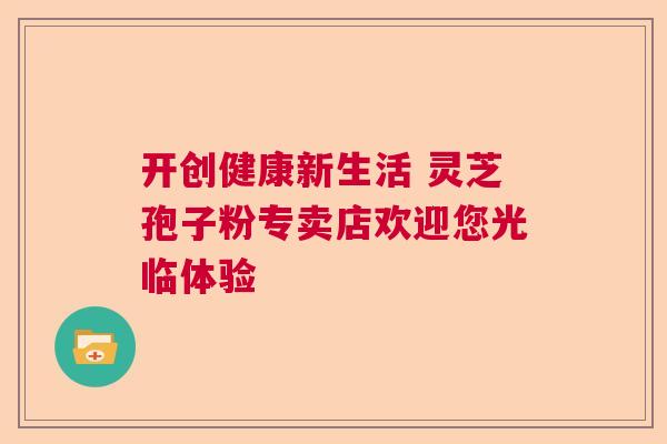 开创健康新生活 灵芝孢子粉专卖店欢迎您光临体验