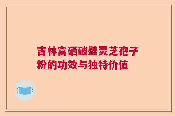 吉林富硒破壁灵芝孢子粉的功效与独特价值