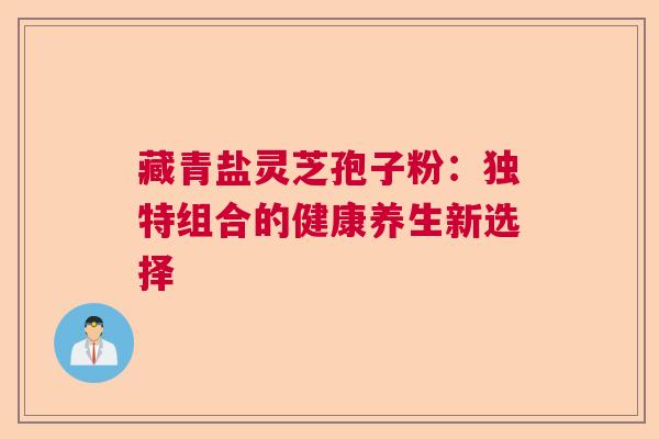 藏青盐灵芝孢子粉：独特组合的健康养生新选择
