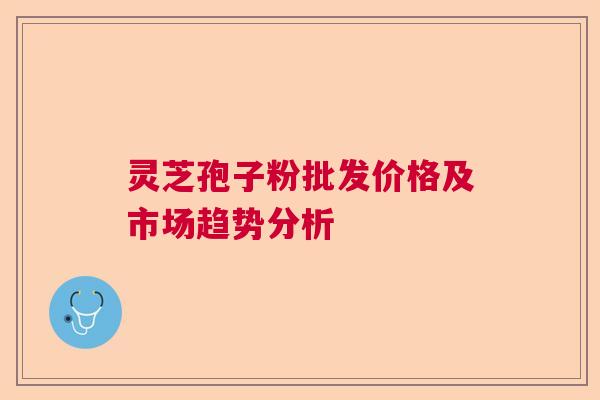 灵芝孢子粉批发价格及市场趋势分析