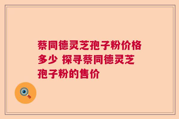 蔡同德灵芝孢子粉价格多少 探寻蔡同德灵芝孢子粉的售价