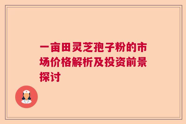 一亩田灵芝孢子粉的市场价格解析及投资前景探讨