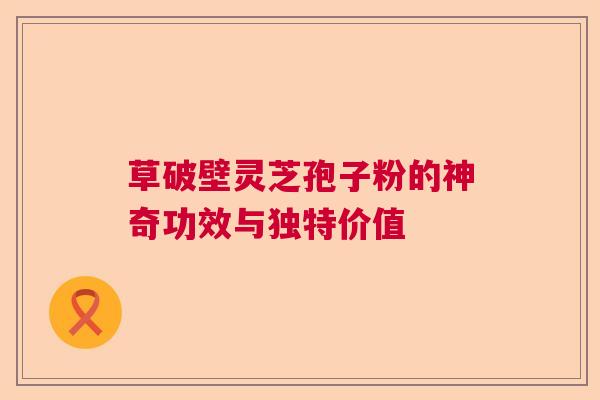 草破壁灵芝孢子粉的神奇功效与独特价值