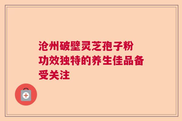沧州破壁灵芝孢子粉 功效独特的养生佳品备受关注