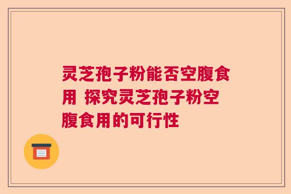 灵芝孢子粉能否空腹食用 探究灵芝孢子粉空腹食用的可行性