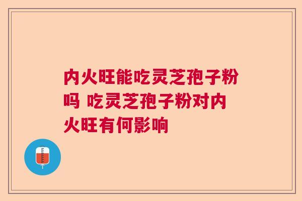 内火旺能吃灵芝孢子粉吗 吃灵芝孢子粉对内火旺有何影响