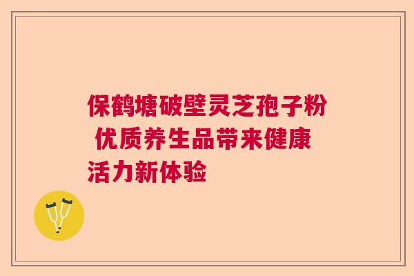 保鹤塘破壁灵芝孢子粉 优质养生品带来健康活力新体验