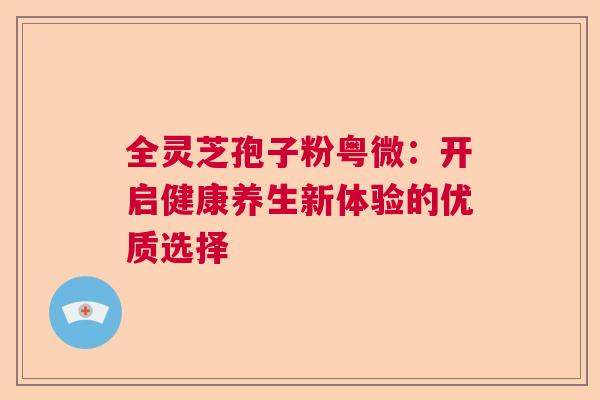 全灵芝孢子粉粤微：开启健康养生新体验的优质选择