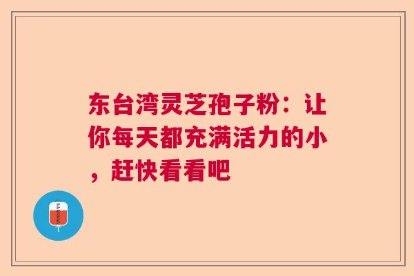 东台湾灵芝孢子粉：让你每天都充满活力的小，赶快看看吧
