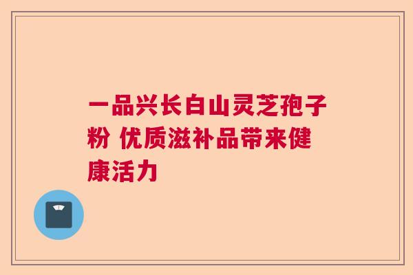 一品兴长白山灵芝孢子粉 优质滋补品带来健康活力