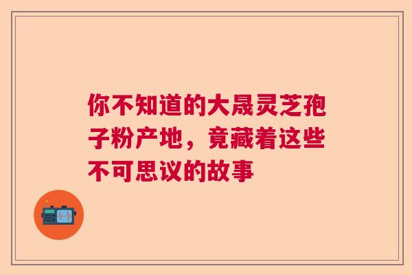 你不知道的大晟灵芝孢子粉产地，竟藏着这些不可思议的故事
