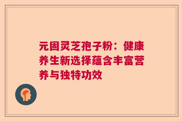 元固灵芝孢子粉：健康养生新选择蕴含丰富营养与独特功效