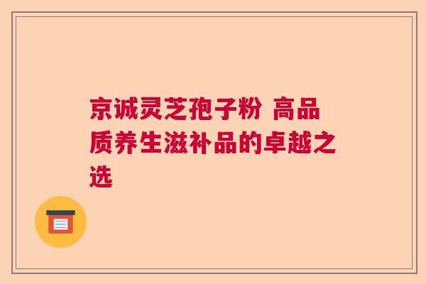 京诚灵芝孢子粉 高品质养生滋补品的卓越之选
