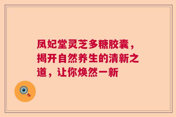 凤妃堂灵芝多糖胶囊，揭开自然养生的清新之道，让你焕然一新
