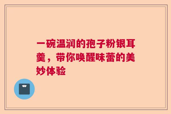 一碗温润的孢子粉银耳羹，带你唤醒味蕾的美妙体验