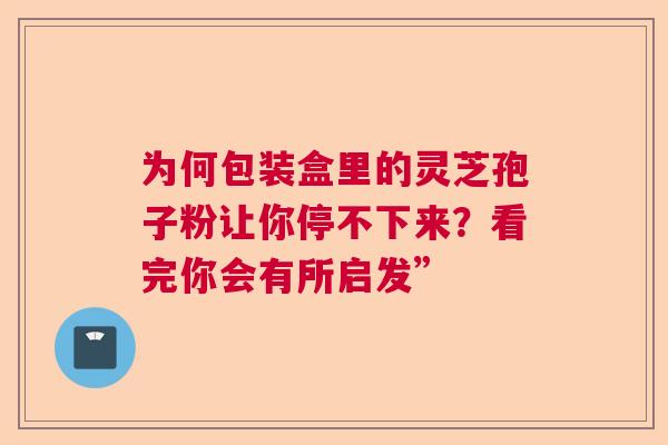为何包装盒里的灵芝孢子粉让你停不下来？看完你会有所启发”