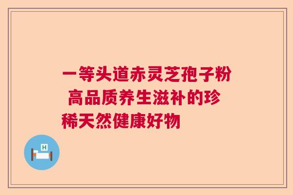 一等头道赤灵芝孢子粉 高品质养生滋补的珍稀天然健康好物
