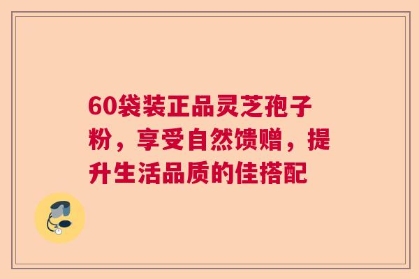 60袋装正品灵芝孢子粉，享受自然馈赠，提升生活品质的佳搭配