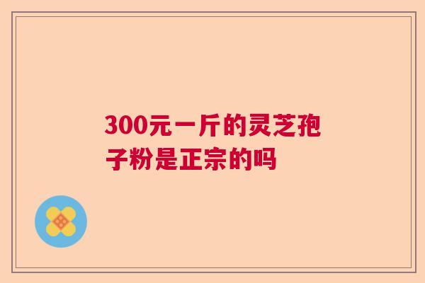 300元一斤的灵芝孢子粉是正宗的吗