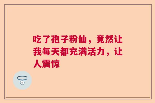 吃了孢子粉仙，竟然让我每天都充满活力，让人震惊