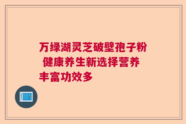 万绿湖灵芝破壁孢子粉 健康养生新选择营养丰富功效多