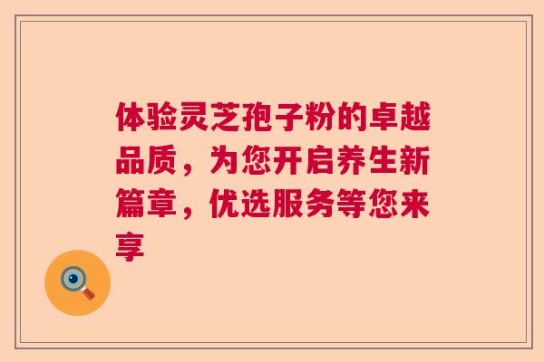 体验灵芝孢子粉的卓越品质，为您开启养生新篇章，优选服务等您来享