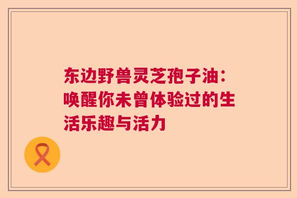 东边野兽灵芝孢子油：唤醒你未曾体验过的生活乐趣与活力