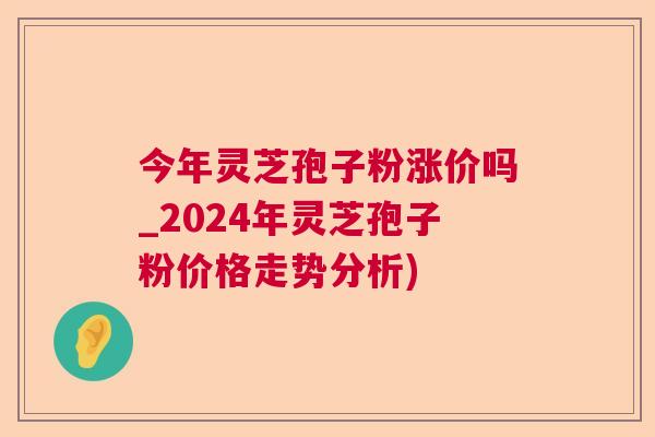 今年灵芝孢子粉涨价吗_2024年灵芝孢子粉价格走势分析)