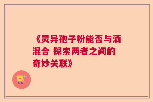 《灵异孢子粉能否与洒混合 探索两者之间的奇妙关联》
