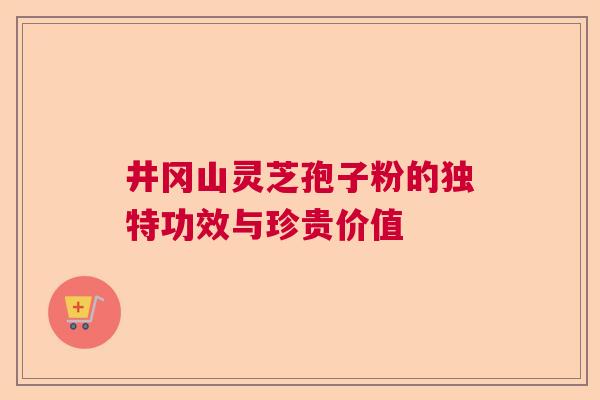井冈山灵芝孢子粉的独特功效与珍贵价值
