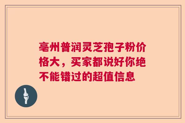 亳州普润灵芝孢子粉价格大，买家都说好你绝不能错过的超值信息