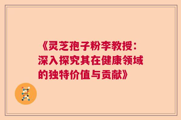 《灵芝孢子粉李教授：深入探究其在健康领域的独特价值与贡献》