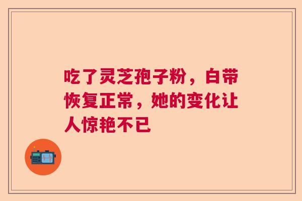 吃了灵芝孢子粉，白带恢复正常，她的变化让人惊艳不已