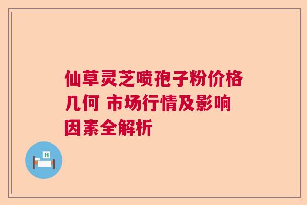 仙草灵芝喷孢子粉价格几何 市场行情及影响因素全解析