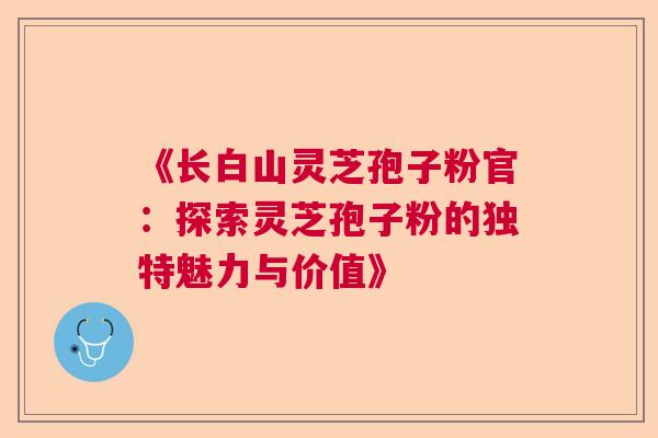 《长白山灵芝孢子粉官：探索灵芝孢子粉的独特魅力与价值》