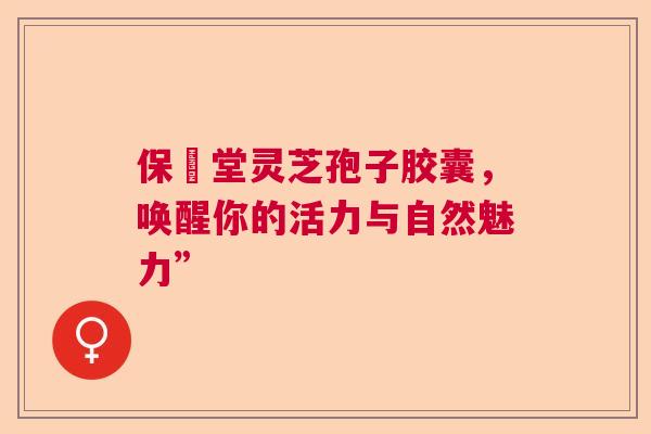 保寉堂灵芝孢子胶囊，唤醒你的活力与自然魅力”