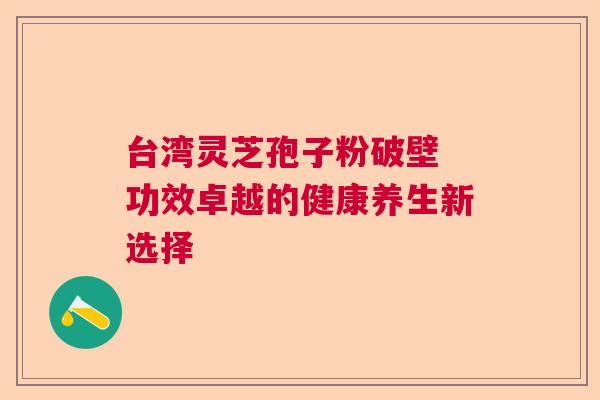 台湾灵芝孢子粉破壁 功效卓越的健康养生新选择