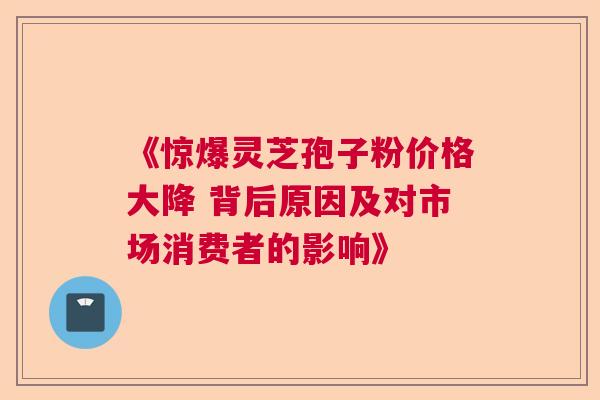 《惊爆灵芝孢子粉价格大降 背后原因及对市场消费者的影响》